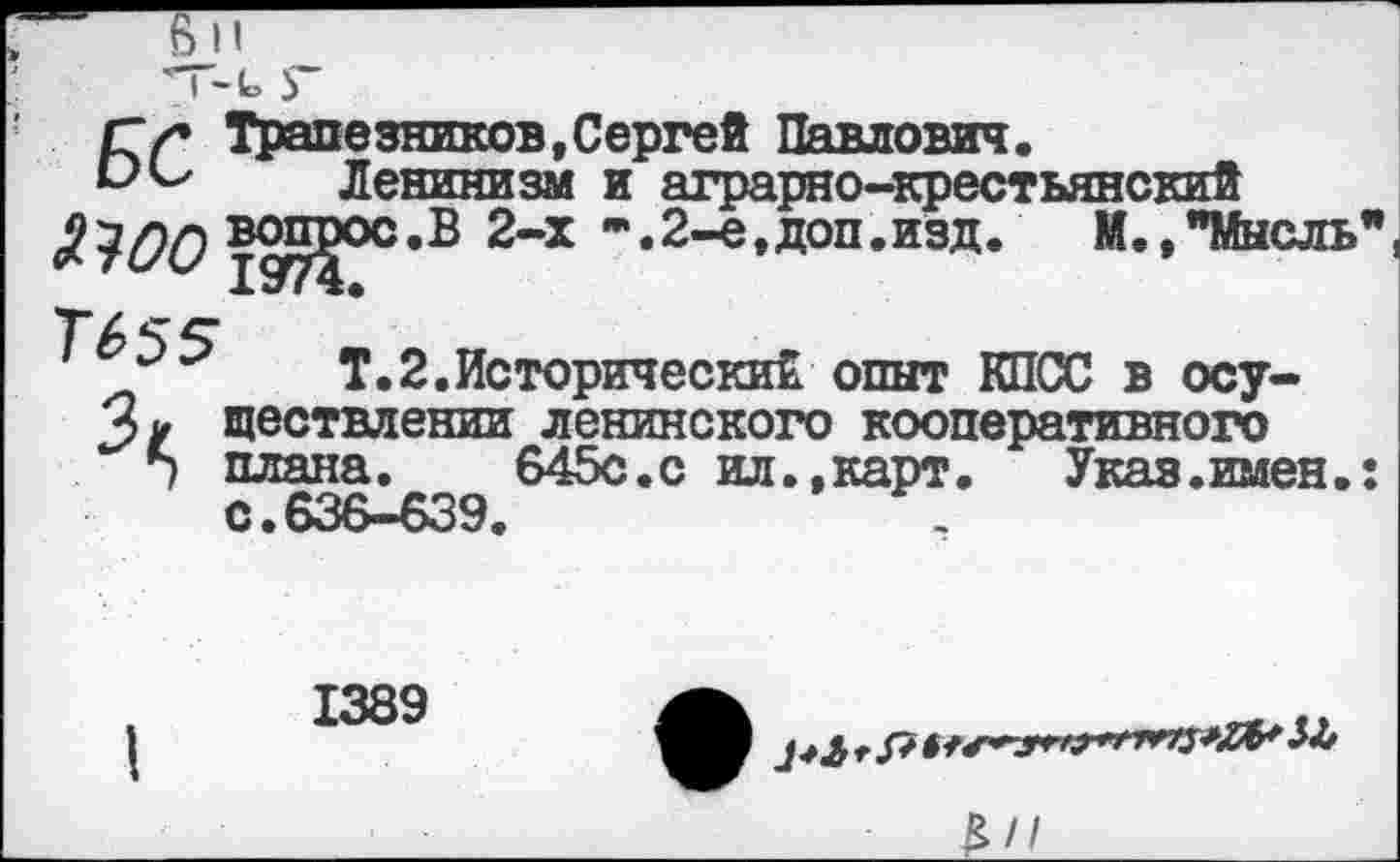 ﻿' I ~ 1о 5
г г Трапезников, Сергей Павлович.
Ленинизм и аграрно-крестьянский уда вопрос.В 2-х *. 2-е, доп .изд.	М., "Мысль"
Тб 55"
Т.2.Исторический опыт КПСС в осу-2>и ществлении ленинского кооперативного
5 плана. 645с.с ил.,карт. Указ.имен.: С.636-639.
1389
В//